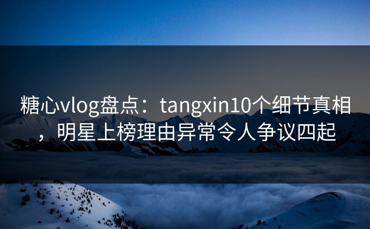 糖心vlog盘点：tangxin10个细节真相，明星上榜理由异常令人争议四起