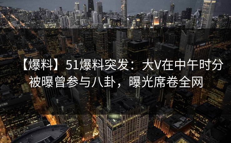 【爆料】51爆料突发：大V在中午时分被曝曾参与八卦，曝光席卷全网