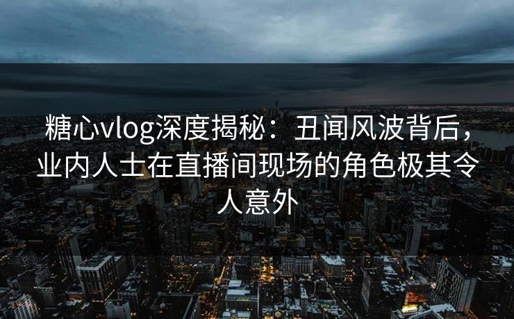 糖心vlog深度揭秘：丑闻风波背后，业内人士在直播间现场的角色极其令人意外