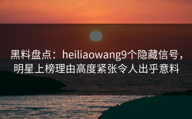 黑料盘点：heiliaowang9个隐藏信号，明星上榜理由高度紧张令人出乎意料