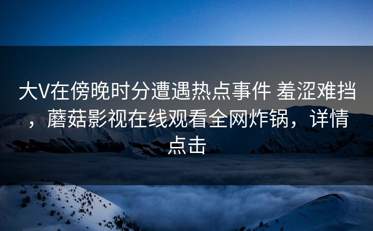大V在傍晚时分遭遇热点事件 羞涩难挡,蘑菇影视在线观看全网炸锅,详情点击 大V在傍晚时分遭遇热点事件 羞涩难挡,蘑菇影视在线观看全网炸锅,详情点击