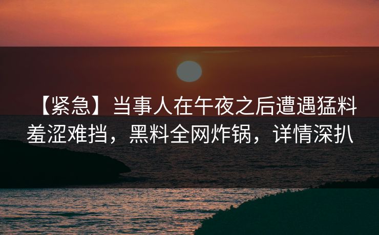 【紧急】当事人在午夜之后遭遇猛料 羞涩难挡，黑料全网炸锅，详情深扒