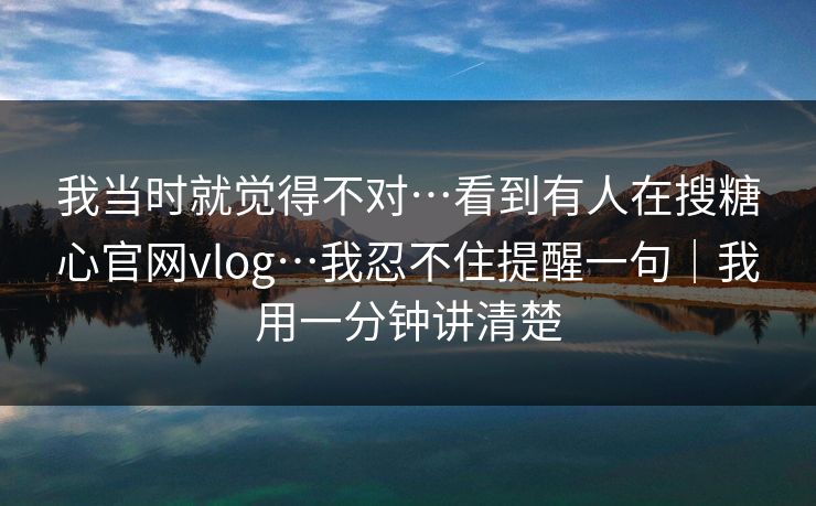 我当时就觉得不对…看到有人在搜糖心官网vlog…我忍不住提醒一句｜我用一分钟讲清楚