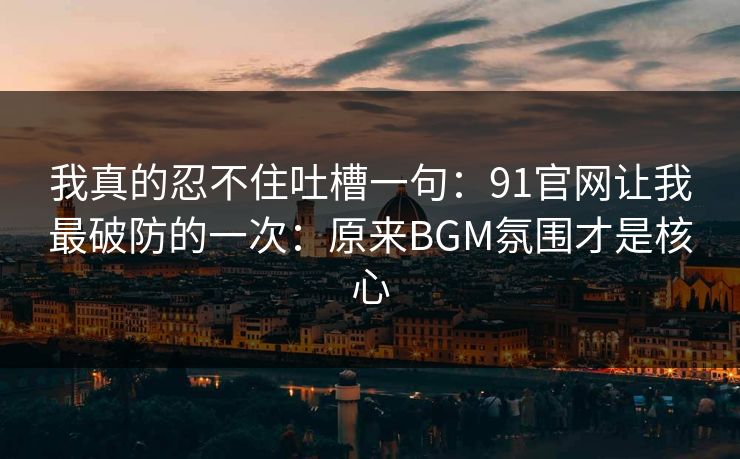 我真的忍不住吐槽一句：91官网让我最破防的一次：原来BGM氛围才是核心