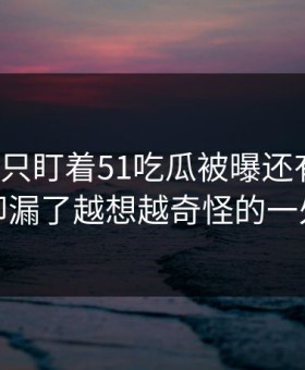 很多人只盯着51吃瓜被曝还有后续，却漏了越想越奇怪的一处