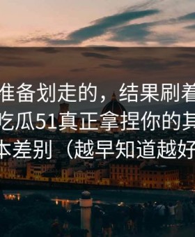 我本来准备划走的，结果刷着刷着就上头？吃瓜51真正拿捏你的其实是版本差别（越早知道越好）