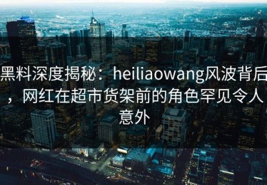 黑料深度揭秘：heiliaowang风波背后，网红在超市货架前的角色罕见令人意外