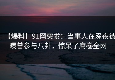 【爆料】91网突发：当事人在深夜被曝曾参与八卦，惊呆了席卷全网