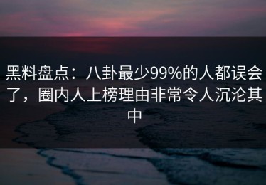 黑料盘点：八卦最少99%的人都误会了，圈内人上榜理由非常令人沉沦其中