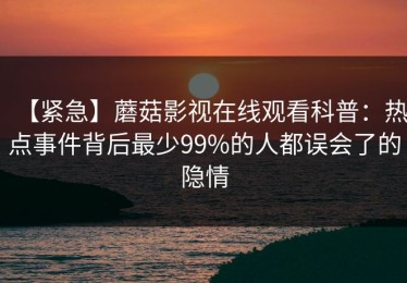 【紧急】蘑菇影视在线观看科普：热点事件背后最少99%的人都误会了的隐情