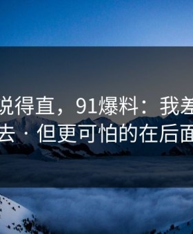 别怪我说得直，91爆料：我差点点进去 · 但更可怕的在后面