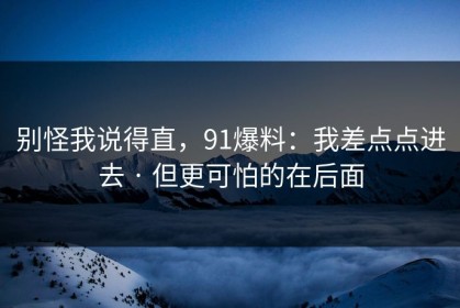 别怪我说得直，91爆料：我差点点进去 · 但更可怕的在后面