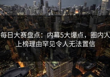 每日大赛盘点：内幕5大爆点，圈内人上榜理由罕见令人无法置信