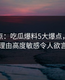 黑料盘点：吃瓜爆料5大爆点，圈内人上榜理由高度敏感令人欲言又止