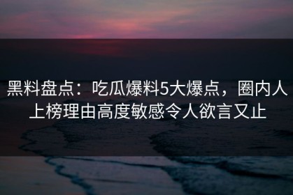 黑料盘点：吃瓜爆料5大爆点，圈内人上榜理由高度敏感令人欲言又止