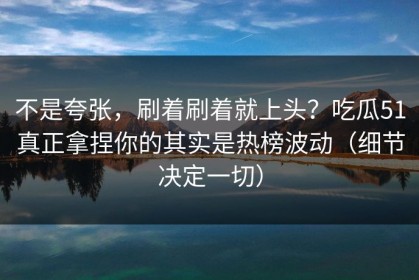 不是夸张，刷着刷着就上头？吃瓜51真正拿捏你的其实是热榜波动（细节决定一切）