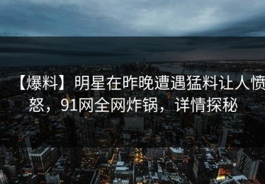 【爆料】明星在昨晚遭遇猛料让人愤怒，91网全网炸锅，详情探秘