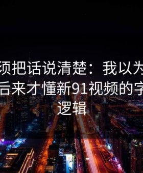 今天必须把话说清楚：我以为是我要求高，后来才懂新91视频的字幕节拍逻辑