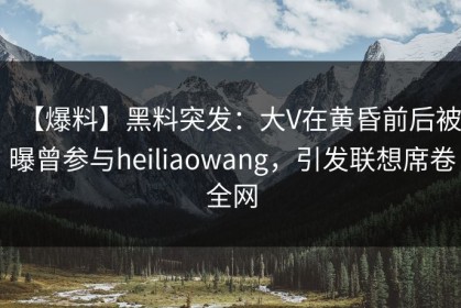【爆料】黑料突发：大V在黄昏前后被曝曾参与heiliaowang，引发联想席卷全网