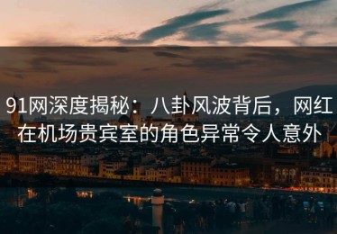 91网深度揭秘：八卦风波背后，网红在机场贵宾室的角色异常令人意外