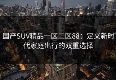 国产SUV精品一区二区88：定义新时代家庭出行的双重选择
