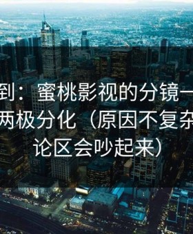 刚打听到：蜜桃影视的分镜一变，数据立刻两极分化（原因不复杂）（评论区会吵起来）