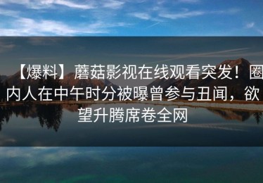 【爆料】蘑菇影视在线观看突发！圈内人在中午时分被曝曾参与丑闻，欲望升腾席卷全网