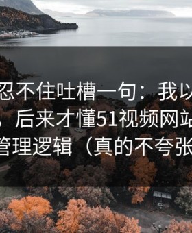 我真的忍不住吐槽一句：我以为是我要求高，后来才懂51视频网站的时间管理逻辑（真的不夸张）