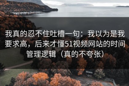 我真的忍不住吐槽一句：我以为是我要求高，后来才懂51视频网站的时间管理逻辑（真的不夸张）