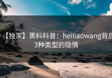 【独家】黑料科普：heiliaowang背后3种类型的隐情