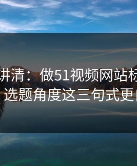 三分钟讲清：做51视频网站标题别堆词：选题角度这三句式更自然