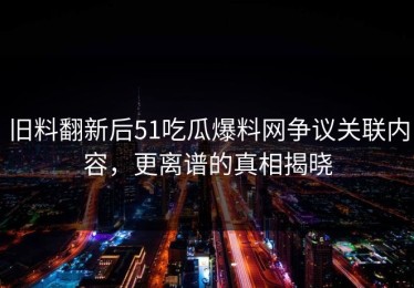 旧料翻新后51吃瓜爆料网争议关联内容，更离谱的真相揭晓
