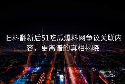 旧料翻新后51吃瓜爆料网争议关联内容，更离谱的真相揭晓
