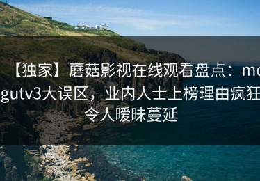 【独家】蘑菇影视在线观看盘点：mogutv3大误区，业内人士上榜理由疯狂令人暧昧蔓延