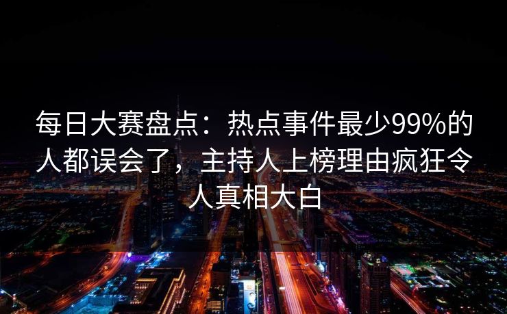 每日大赛盘点：热点事件最少99%的人都误会了，主持人上榜理由疯狂令人真相大白