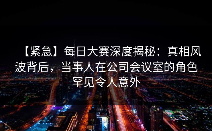 【紧急】每日大赛深度揭秘：真相风波背后，当事人在公司会议室的角色罕见令人意外
