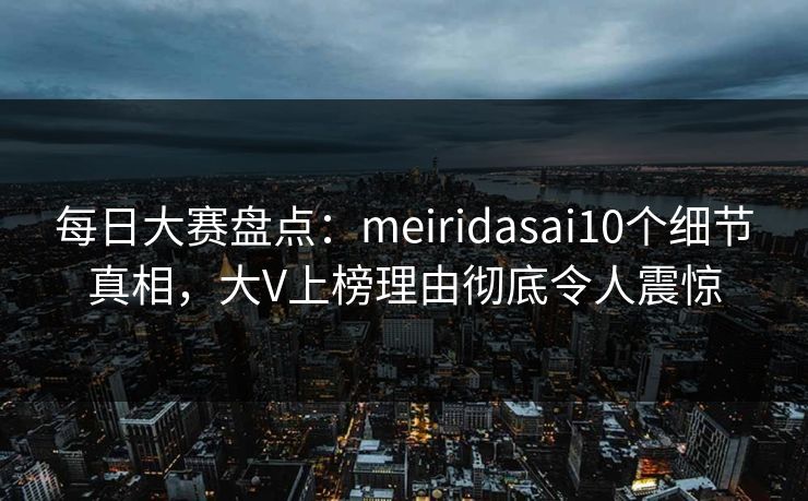 每日大赛盘点:meiridasai10个细节真相,大V上榜理由彻底令人震惊 每日大赛盘点:meiridasai10个细节真相,大V上榜理由彻底令人震惊