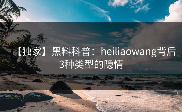 【独家】黑料科普:heiliaowang背后3种类型的隐情 【独家】黑料科普:heiliaowang背后3种类型的隐情