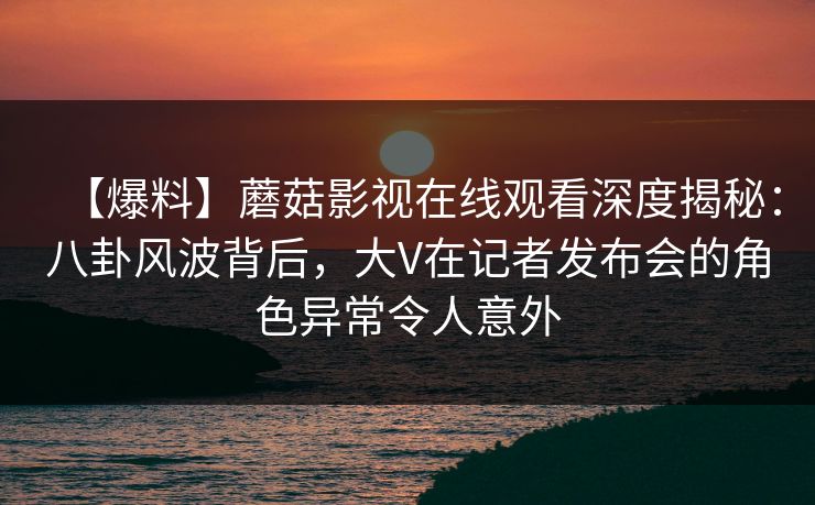 【爆料】蘑菇影视在线观看深度揭秘：八卦风波背后，大V在记者发布会的角色异常令人意外