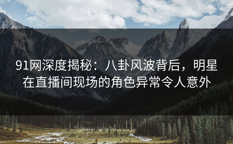 91网深度揭秘：八卦风波背后，明星在直播间现场的角色异常令人意外