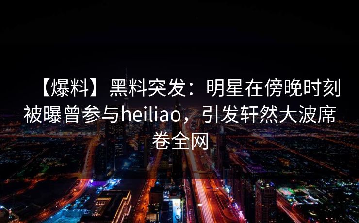 【爆料】黑料突发:明星在傍晚时刻被曝曾参与heiliao,引发轩然大波席卷全网 【爆料】黑料突发:明星在傍晚时刻被曝曾参与heiliao,引发轩然大波席卷全网