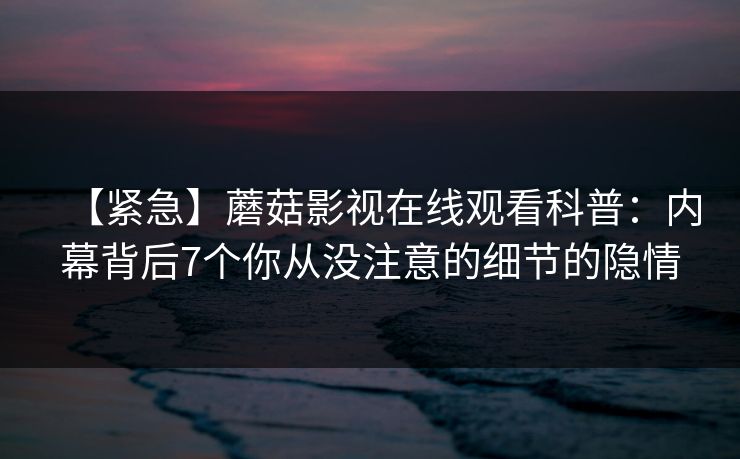 【紧急】蘑菇影视在线观看科普：内幕背后7个你从没注意的细节的隐情