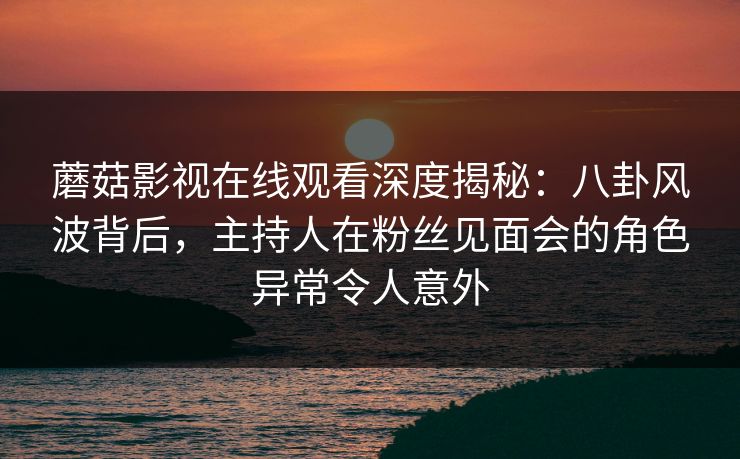 蘑菇影视在线观看深度揭秘：八卦风波背后，主持人在粉丝见面会的角色异常令人意外