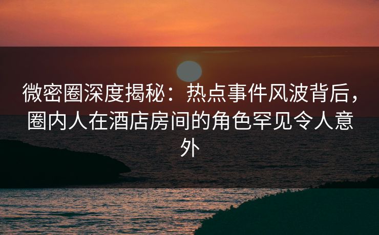 微密圈深度揭秘：热点事件风波背后，圈内人在酒店房间的角色罕见令人意外