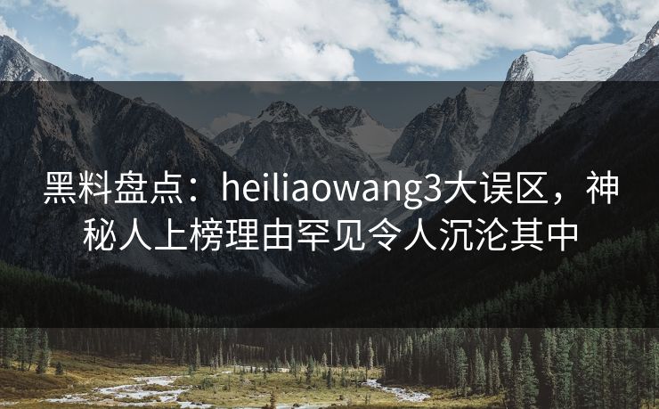 黑料盘点：heiliaowang3大误区，神秘人上榜理由罕见令人沉沦其中