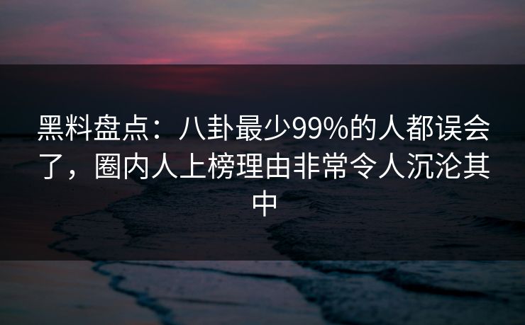黑料盘点：八卦最少99%的人都误会了，圈内人上榜理由非常令人沉沦其中