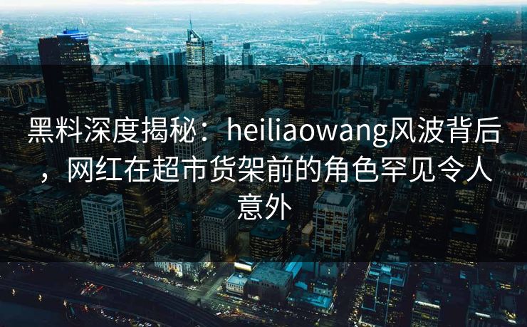 黑料深度揭秘：heiliaowang风波背后，网红在超市货架前的角色罕见令人意外