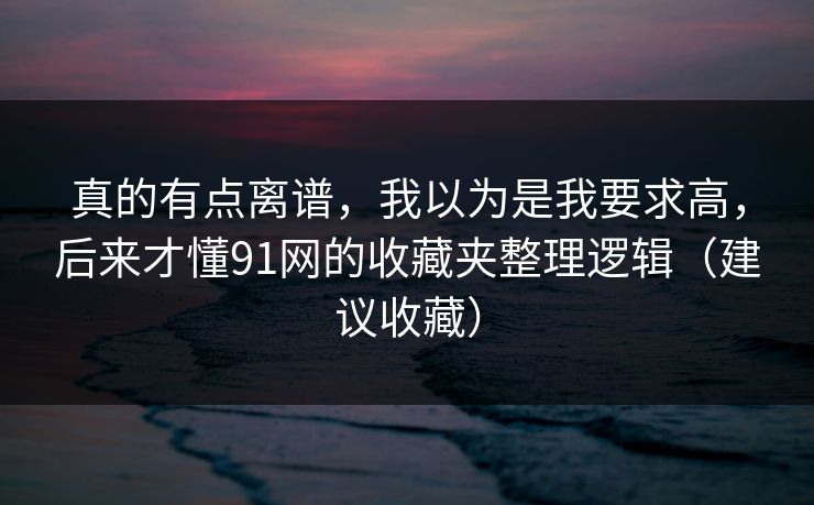 真的有点离谱，我以为是我要求高，后来才懂91网的收藏夹整理逻辑（建议收藏）