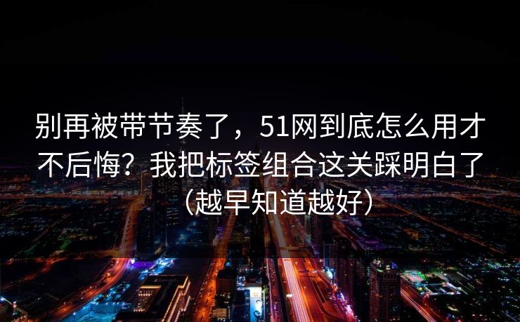 别再被带节奏了,51网到底怎么用才不后悔?我把标签组合这关踩明白了(越早知道越好) 别再被带节奏了,51网到底怎么用才不后悔?我把标签组合这关踩明白了(越早知道越好)