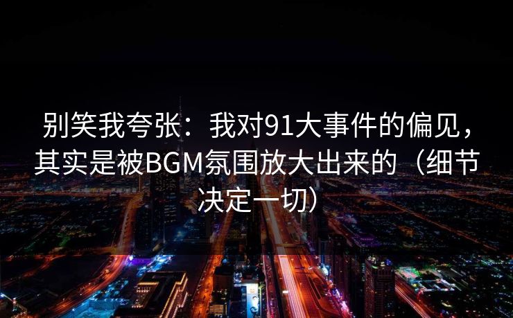 别笑我夸张:我对91大事件的偏见,其实是被BGM氛围放大出来的(细节决定一切) 别笑我夸张:我对91大事件的偏见,其实是被BGM氛围放大出来的(细节决定一切)